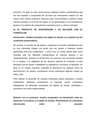 recorrido a lo largo de esta carrera hemos analizado teorías y problemáticas que
nos han ayudado a comprender las acciones que necesitamos mejorar por ello
mismo como futuros profesores debemos estar comprometidos a generar ciertos
cambios positivos en la forma de trabajo, en los aprendizajes y en la búsqueda de
generar en el alumno las competencias necesarias para su vida en sociedad.
D) EL PROYECTO DE INTERVENCIÓN Y SU RELACIÓN CON EL
CURRICULUM.
Introducción: Análisis descriptivo del objeto de estudio y su relación con los
contenidos programáticos.
De acuerdo al currículo de los planes y programas de estudio consideramos que
es muy importante trabajar con temas que nos ayuden a favorecer nuestro
aprendizaje ante esta problemática y tomar muy en cuenta nuestra labor como
docentes ante las diferentes características de nuestros alumnos y sus
comportamientos, tenemos el compromiso de promover una convivencia basada
en el respeto a la integridad de los alumnos, además de brindarles un trato
afectuoso que les ayude a restablecer su autoestima y reconocer su dignidad, con
base en un trabajo educativo, posibilitar la eliminación de cualquier forma de
discriminación por género, procedencia social, pertenencia religiosa, estado de
salud u otro.
Para explicar el desarrollo de nuestras actividades dando soluciones a nuestra
problemática planteada presentamos el siguiente cuadro comparativo
desplegando los elementos curriculares, los objetos de estudio, actividades y
secuencias que serán implementadas.
Relación con el curriculum: Cuadro comparativo de interrelación entre los
elementos curriculares y el objeto de estudio. Planteamiento de actividades
estructurales sobre el proyecto.
 