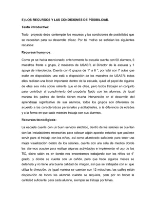 E) LOS RECURSOS Y LAS CONDICIONES DE POSIBILIDAD.
Texto introductivo:
Todo proyecto debe contemplar los recursos y las condiciones de posibilidad que
se necesitan para su desarrollo eficaz. Por tal motivo se señalan los siguientes
recursos:
Recursos humanos:
Como ya se había mencionado anteriormente la escuela cuenta con 60 alumnos, 6
maestros frente a grupo, 2 maestros de USAER, el Director de la escuela y 1
apoyo de intendencia. Cuenta con 6 grupos de 1° a 6 °, por total son 7 aulas que
están en disposición, una está a disposición de los maestros de USAER; todos
ellos realizan una labor importante dentro de la escuela, quizá el papel de algunos
de ellos sea más sobre saliente que el de otros, pero todos trabajan en conjunto
para contribuir al cumplimiento del propósito fijado con los alumnos, de igual
manera los padres de familia tienen mucha intervención en el desarrollo del
aprendizaje significativo de sus alumnos, todos los grupos son diferentes de
acuerdo a las características personales y actitudinales, a la diferencia de edades
y a la forma en que cada maestro trabaja con sus alumnos.
Recursos tecnológicos:
La escuela cuenta con un buen servicio eléctrico, dentro de los salones se cuentan
con las instalaciones necesarias para colocar algún aparato eléctrico que pudiese
servir para el trabajo con los niños, así como alumbrado suficiente para tener una
mejor visualización dentro de los salones, cuenta con una sala de medios donde
los alumnos acuden para realizar algunas actividades e implementar el uso de las
TIC, dicho salón es en donde nos encontramos trabajando con los niños de 4°
grado, y donde se cuenta con un cañón, pero que hace algunos meses se
deterioró y no tiene una buena calidad de imagen, así que se trabajaba con el que
utiliza la dirección, de igual manera se cuentan con 12 máquinas, las cuáles están
disposición de todos los alumnos cuando se requiera, pero por no haber la
cantidad suficiente para cada alumno, siempre se trabaja por binas.
 