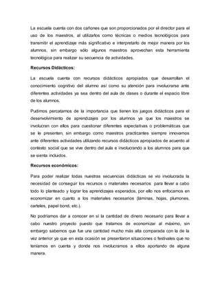 La escuela cuenta con dos cañones que son proporcionados por el director para el
uso de los maestros, al utilizarlos como técnicas o medios tecnológicos para
transmitir el aprendizaje más significativo e interpretarlo de mejor manera por los
alumnos, sin embargo sólo algunos maestros aprovechan esta herramienta
tecnológica para realizar su secuencia de actividades.
Recursos Didácticos:
La escuela cuenta con recursos didácticos apropiados que desarrollan el
conocimiento cognitivo del alumno así como su atención para involucrarse ante
diferentes actividades ya sea dentro del aula de clases o durante el espacio libre
de los alumnos.
Pudimos percatarnos de la importancia que tienen los juegos didácticos para el
desenvolvimiento de aprendizajes por los alumnos ya que los maestros se
involucran con ellos para cuestionar diferentes expectativas o problemáticas que
se le presenten, sin embargo como maestros practicantes siempre innovamos
ante diferentes actividades utilizando recursos didácticos apropiados de acuerdo al
contexto social que se vive dentro del aula e involucrando a los alumnos para que
se sienta incluidos.
Recursos económicos:
Para poder realizar todas nuestras secuencias didácticas se vio involucrada la
necesidad de conseguir los recursos o materiales necesarios para llevar a cabo
todo lo planteado y lograr los aprendizajes esperados, por ello nos enfocamos en
economizar en cuanto a los materiales necesarios (láminas, hojas, plumones,
carteles, papel bond, etc.).
No podríamos dar a conocer en sí la cantidad de dinero necesario para llevar a
cabo nuestro proyecto puesto que tratamos de economizar al máximo, sin
embargo sabemos que fue una cantidad mucho más alta comparada con la de la
vez anterior ya que en esta ocasión se presentaron situaciones o festivales que no
teníamos en cuenta y donde nos involucramos a ellos aportando de alguna
manera.
 