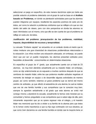 seleccionar un juego en específico, de esta manera decidimos optar por darle una
posible solución al problema detectado con el grupo la cual se basa en el Análisis
basado en Problemas, en donde se plantearán actividades para que los alumnos
puedan integrarse por equipos, resaltando los aspectos positivos de cada uno de
éstos, así como la solución a problemas cotidianos que se reflejen a lo que se vive
dentro del salón de clases, pero con otra perspectiva en donde los alumnos no
sean intimidados con el mismo, sino que ello se den cuenta de que el problema se
refleja en cada uno de éstos.
Justificación del problema: jerarquización de los problemas, viabilidad,
impacto, disponibilidad de recursos y temporalidad.
La escuela “Emiliano zapata” se encuentra en un contexto donde el medio que lo
rodea involucra una gran diversidad de situaciones problemáticas relacionadas a
la educación. Los niños reciben una educación adecuada, sin embargo, se puede
decir que por ser un pueblo marginado, los alumnos presentan actitudes poco
favorables al desarrollar conocimientos en determinadas situaciones.
En específico el grupo de 4° grado, que actualmente cuenta con un total de 23
alumnos, es muy bien atendido actualmente por su maestro titular, sin embargo,
como se dijo anteriormente se vio expuesto a muchos cambios después de que se
cambiara de maestro titular, entre las que podemos resaltar actitudes negativas al
momento de trabajar en equipo o de desarrollar algunas actividades de manera
grupal, así como también, notamos un grave problema que se derivó del mismo
cambio de actitudes, ya que afectó el autoestima de una alumna, la cual se notaba
que era de una familia humilde y sus compañeros que la conocían muy bien,
siempre la agredían verbalmente a tal grado que esta alumna se sintió mal
consigo misma y abandonó la escuela, actualmente la hemos visto transitar por su
comunidad y hemos preguntado a sus compañeros que si saben algo de ella, pero
únicamente responden que ya no quiere regresar más al colegio, y el maestro
titular nos mencionó que ha ido a visitar a su familia de la alumna pero que éstos
no le toman cierta importancia a que su hija siga continuado con sus estudios, ya
que como bien decíamos es una familia humilde en donde casi la mayoría tiene un
 