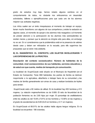 grado de estudios muy bajo, hemos notado algunos cambios en el
comportamiento de éstos, no obstante nos enfocaremos en desarrollar
actividades, talleres o ejemplificaciones para que cada uno de los alumnos
mejoren sus actitudes negativas.
Los niños suelen ser un tanto irrespetuosos al momento de trabajar en equipo,
tienen mucho favoritismo con algunos de sus compañeros y existe la exclusión en
algunos casos, al momento de apoyar a los alumnos más rezagados o al momento
de prestar atención a la participación de los alumnos más sobresalientes se
sienten menos y piensan que la atención es dirigida sólo para ellos, sin embargo
no es así. En sí consideramos que la problemática está en la presencia de valores
desde casa y deben ser reforzados en la escuela, para ello sugerimos las
propuestas que se verán más adelante.
B) EL DIAGNÓSTICO: EL CONTEXTO, LOS SUJETOS INVOLUCRADOS Y
LAS EXPERIENCIAS DE LA PRÁCTICA.
Descripción del contexto socioeducativo: Número de habitantes de la
comunidad, nivel socioeconómico de sus habitantes, servicios educativos y
de salud con que cuenta, medios de transporte y/o comunicación.
La localidad de Xcupil-Cacab está situado en el Municipio de Hopelchén (en el
Estado de Campeche). Tiene 868 habitantes, los padres de familia se dedican
mayormente a la agricultura, albañilería o trabajar fuera de su comunidad y las
madres de familia generalmente son amas de casa y realizan bordados de hipiles
para vender.
Xcupil-Cacab está a 80 metros de altitud. En la localidad hay 455 hombres y 413
mujeres. La relación mujeres/hombres es de 0.908. El ratio de fecundidad de la
población femenina es de 2.85 hijos por mujer. El porcentaje de analfabetismo
entre los adultos es del 10.6% (7.91% en los hombres y 13.56% en las mujeres) y
el grado de escolaridad es de 5.69 (6.23 en hombres y 5.11 en mujeres).
En Xcupil-Cacab el 66.01% de los adultos habla alguna lengua indígena. En la
localidad se encuentran 186 viviendas.
 