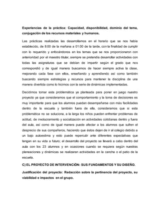 Experiencias de la práctica: Capacidad, disponibilidad, dominio del tema,
conjugación de los recursos materiales y humanos.
Las prácticas realizadas las desarrollamos en el horario que se nos había
establecido, de 8:00 de la mañana a 01:00 de la tarde, con la finalidad de cumplir
con lo requerido y enfocándonos en los temas que se nos proporcionaron con
anterioridad por el maestro titular, siempre se pretendía desarrollar actividades con
todas las asignaturas que se debían de impartir según el grado que nos
correspondió y de igual manera buscamos de hacer siempre activa la clase,
mejorando cada fase con ellos, enseñando y aprendiendo así como también
buscando siempre estrategias y recursos para mantener la disciplina de una
manera divertida como lo hicimos con la serie de dinámicas implementadas.
Decidimos tomar esta problemática ya planteada para poner en juego nuestro
proyecto ya que consideramos que el comportamiento y la toma de decisiones es
muy importante para que los alumnos puedan desempeñarse con más facilidades
dentro de la escuela y también fuera de ella, consideramos que si esta
problemática no se soluciona, a la larga los niños pueden enfrentar problemas de
actitud, de involucramiento y socialización en actividades cotidianas dentro y fuera
del aula, así como de igual manera puede afectar a los alumnos que sufren el
desprecio de sus compañeros, haciendo que éstos dejen de ir al colegio debido a
un bajo autoestima y esto puede repercutir ante diferentes expectativas que
tengan en su vida a futuro; el desarrollo del proyecto se llevará a cabo dentro del
aula con los 23 alumnos y en ocasiones cuando se requiera según nuestras
planeaciones y dinámicas se realizaran actividades en la cancha o el patio de la
escuela.
C) EL PROYECTO DE INTERVENCIÓN: SUS FUNDAMENTOS Y SU DISEÑO.
Justificación del proyecto: Redacción sobre la pertinencia del proyecto, su
viabilidad e impactos en el grupo.
 