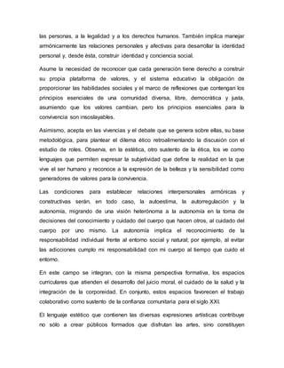 las personas, a la legalidad y a los derechos humanos. También implica manejar
armónicamente las relaciones personales y afectivas para desarrollar la identidad
personal y, desde ésta, construir identidad y conciencia social.
Asume la necesidad de reconocer que cada generación tiene derecho a construir
su propia plataforma de valores, y el sistema educativo la obligación de
proporcionar las habilidades sociales y el marco de reflexiones que contengan los
principios esenciales de una comunidad diversa, libre, democrática y justa,
asumiendo que los valores cambian, pero los principios esenciales para la
convivencia son insoslayables.
Asimismo, acepta en las vivencias y el debate que se genera sobre ellas, su base
metodológica, para plantear el dilema ético retroalimentando la discusión con el
estudio de roles. Observa, en la estética, otro sustento de la ética, los ve como
lenguajes que permiten expresar la subjetividad que define la realidad en la que
vive el ser humano y reconoce a la expresión de la belleza y la sensibilidad como
generadores de valores para la convivencia.
Las condiciones para establecer relaciones interpersonales armónicas y
constructivas serán, en todo caso, la autoestima, la autorregulación y la
autonomía, migrando de una visión heterónoma a la autonomía en la toma de
decisiones del conocimiento y cuidado del cuerpo que hacen otros, al cuidado del
cuerpo por uno mismo. La autonomía implica el reconocimiento de la
responsabilidad individual frente al entorno social y natural; por ejemplo, al evitar
las adicciones cumplo mi responsabilidad con mi cuerpo al tiempo que cuido el
entorno.
En este campo se integran, con la misma perspectiva formativa, los espacios
curriculares que atienden el desarrollo del juicio moral, el cuidado de la salud y la
integración de la corporeidad. En conjunto, estos espacios favorecen el trabajo
colaborativo como sustento de la confianza comunitaria para el siglo XXI.
El lenguaje estético que contienen las diversas expresiones artísticas contribuye
no sólo a crear públicos formados que disfrutan las artes, sino constituyen
 