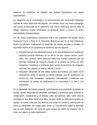 espacios de detección de talentos que pueden favorecerse con apoyo
especializado.
La integración de la corporeidad y el reconocimiento del movimiento inteligente
superan la visión tradicional del deporte, y lo orientan hacia una nueva pedagogía
que asume el desarrollo de la autonomía. Del mismo modo que con las artes, el
talento deportivo puede detectarse a temprana edad y recibir el apoyo
especializado correspondiente.
Por tal motivo pretendemos enfocarnos más a los propósitos del estudio de la
Formación Cívica y Ética en la Educación Básica, ya que es en ésta materia en
donde los alumnos implementan el desarrollo de valores sociales y morales, en
específico dentro de los propósitos se menciona que los alumnos:
 Comprendan que los diferentes grupos a los que pertenecen son iguales en
dignidad, aunque diferentes en su forma de ser, actuar, pensar, sentir,
creer, vivir, convivir; como personas tienen los mismos derechos que les
permiten participar de manera conjunta en el diseño de formas de vida
incluyentes, equitativas y solidarias para asumir compromisos de proyectos
comunes que mejoren el entorno natural y social.
 Adquieran elementos de una cultura política democrática, por medio de la
participación activa en asuntos de interés colectivo, para la construcción de
formas de vida incluyentes, equitativas, interculturales y solidarias que
enriquezcan su sentido de pertenencia a su comunidad, a su país y a la
humanidad.
En el desarrollo de nuestro proyecto consideramos muy importante el trabajo en
equipo, donde desarrollamos diferentes estrategias y dinámicas para fomentar la
colaboración, cooperación y el respeto entre los alumnos, pero sobre todo la
socialización que debe existir entre ellos, ya que cuando se participa en grupos de
trabajo, se puede notar que hay alumnos que toman en cuenta la participación de
todos su integrantes del equipo para armar su concepciones según la actividad
que se esté realizando, así como de igual manera los tratan de involucrar por si
notan que alguno no está colaborando.
 