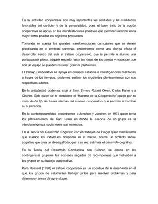 En la actividad cooperativa son muy importantes las actitudes y las cualidades
favorables del carácter y de la personalidad, pues el buen éxito de la acción
cooperativa se apoya en las manifestaciones positivas que permiten alcanzar en la
mejor forma posible los objetivos propuestos
Tomando en cuenta las grandes transformaciones curriculares que se vienen
practicando en el contexto universal, encontramos como una técnica eficaz el
desarrollar dentro del aula el trabajo cooperativo; que le permite al alumno una
participación plena, adquirir respeto hacia las ideas de los demás y reconocer que
con un equipo se pueden resolver grandes problemas.
El trabajo Cooperativo se apoya en diversos estudios e investigaciones realizadas
a través de los tiempos, podemos señalar los siguientes planteamientos con sus
respectivos autores.
En la antigüedad podemos citar a Saint Simon, Robert Owen, Carlos Furier y a
Charles Gide quien se le considera el “Maestro de la Cooperación”; quien por su
clara visión fijó las bases eternas del sistema cooperativo que permitía al hombre
su superación.
En la contemporaneidad encontramos a Jonshon y Jonshon en 1974 quien toma
los planeamientos de Kurt Lewin en donde la esencia de un grupo es la
interdependencia social entre sus miembros.
En la Teoría del Desarrollo Cognitivo con los trabajos de Piaget quien manifestaba
que cuando los individuos cooperan en el medio, ocurre un conflicto socio-
cognitivo que crea un desequilibrio, que a su vez estimula el desarrollo cognitivo.
En la Teoría del Desarrollo Conductista con Skinner, se enfoca en las
contingencias grupales las acciones seguidas de recompensas que motivaban a
los grupos en su trabajo cooperativo.
Para Hassard (1990) el trabajo cooperativo es un abordaje de la enseñanza en el
que los grupos de estudiantes trabajan juntos para resolver problemas y para
determinar tareas de aprendizaje.
 