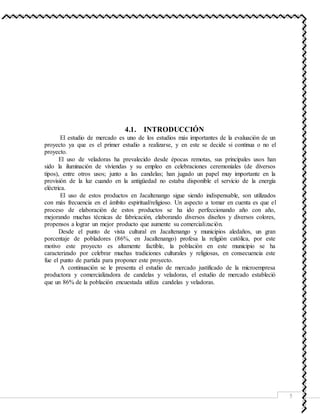 5
4.1. INTRODUCCIÓN
El estudio de mercado es uno de los estudios más importantes de la evaluación de un
proyecto ya que es el primer estudio a realizarse, y en este se decide si continua o no el
proyecto.
El uso de veladoras ha prevalecido desde épocas remotas, sus principales usos han
sido la iluminación de viviendas y su empleo en celebraciones ceremoniales (de diversos
tipos), entre otros usos; junto a las candelas; han jugado un papel muy importante en la
provisión de la luz cuando en la antigüedad no estaba disponible el servicio de la energía
eléctrica.
El uso de estos productos en Jacaltenango sigue siendo indispensable, son utilizados
con más frecuencia en el ámbito espiritual/religioso. Un aspecto a tomar en cuenta es que el
proceso de elaboración de estos productos se ha ido perfeccionando año con año,
mejorando muchas técnicas de fabricación, elaborando diversos diseños y diversos colores,
propensos a lograr un mejor producto que aumente su comercialización.
Desde el punto de vista cultural en Jacaltenango y municipios aledaños, un gran
porcentaje de pobladores (86%, en Jacaltenango) profesa la religión católica, por este
motivo este proyecto es altamente factible, la población en este municipio se ha
caracterizado por celebrar muchas tradiciones culturales y religiosas, en consecuencia este
fue el punto de partida para proponer este proyecto.
A continuación se le presenta el estudio de mercado justificado de la microempresa
productora y comercializadora de candelas y veladoras, el estudio de mercado estableció
que un 86% de la población encuestada utiliza candelas y veladoras.
 