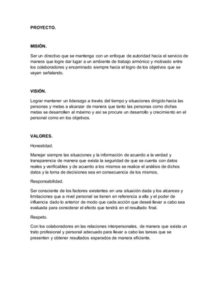 PROYECTO.
MISIÓN.
Ser un directivo que se mantenga con un enfoque de autoridad hacia el servicio de
manera que logre dar lugar a un ambiente de trabajo armónico y motivado entre
los colaboradores y encaminado siempre hacia el logro de los objetivos que se
vayan señalando.
VISIÓN.
Lograr mantener un liderazgo a través del tiempo y situaciones dirigido hacia las
personas y metas a alcanzar de manera que tanto las personas como dichas
metas se desarrollen al máximo y así se procure un desarrollo y crecimiento en el
personal como en los objetivos.
VALORES.
Honestidad.
Manejar siempre las situaciones y la información de acuerdo a la verdad y
transparencia de manera que exista la seguridad de que se cuenta con datos
reales y verificables y de acuerdo a los mismos se realice el análisis de dichos
datos y la toma de decisiones sea en consecuencia de los mismos.
Responsabilidad.
Ser consciente de los factores existentes en una situación dada y los alcances y
limitaciones que a nivel personal se tienen en referencia a ella y el poder de
influencia dado lo anterior de modo que cada acción que deseé llevar a cabo sea
evaluada para considerar el efecto que tendrá en el resultado final.
Respeto.
Con los colaboradores en las relaciones interpersonales, de manera que exista un
trato profesional y personal adecuado para llevar a cabo las tareas que se
presenten y obtener resultados esperados de manera eficiente.
 