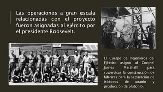 Las operaciones a gran escala
relacionadas con el proyecto
fueron asignadas al ejército por
el presidente Roosevelt.
El Cuerpo de Ingenieros del
Ejército asignó al Coronel
James Marshall para
supervisar la construcción de
fábricas para la separación de
isótopos de uranio y
producción de plutonio.
 