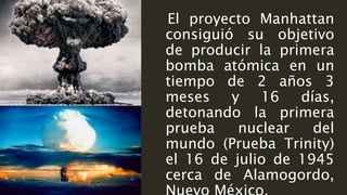 El proyecto Manhattan
consiguió su objetivo
de producir la primera
bomba atómica en un
tiempo de 2 años 3
meses y 16 días,
detonando la primera
prueba nuclear del
mundo (Prueba Trinity)
el 16 de julio de 1945
cerca de Alamogordo,
 