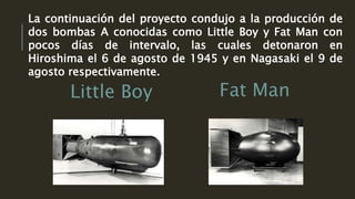 Little Boy Fat Man
La continuación del proyecto condujo a la producción de
dos bombas A conocidas como Little Boy y Fat Man con
pocos días de intervalo, las cuales detonaron en
Hiroshima el 6 de agosto de 1945 y en Nagasaki el 9 de
agosto respectivamente.
 