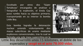 Escoltado por otros dos “Súper
fortalezas” encargados de analizar y
fotografiar la explosión, el Enola Gay
puso rumbo hacia su objetivo primario,
transportando en su interior la bomba
Little Boy.
Esta bomba lograba la detonación
nuclear uniendo violentamente dos
masas subcríticas de uranio mediante
explosivos convencionales, tras lo cual se
formaba una sola masa supercrítica en la
que se iniciaba la reacción..Little Boy desarrolló unos 15 kilotones, el doble de los
esperados y sesgó en el acto 78.000 vidas.
 