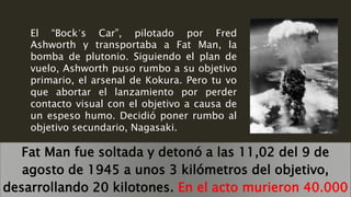 El “Bock´s Car”, pilotado por Fred
Ashworth y transportaba a Fat Man, la
bomba de plutonio. Siguiendo el plan de
vuelo, Ashworth puso rumbo a su objetivo
primario, el arsenal de Kokura. Pero tu vo
que abortar el lanzamiento por perder
contacto visual con el objetivo a causa de
un espeso humo. Decidió poner rumbo al
objetivo secundario, Nagasaki.
Fat Man fue soltada y detonó a las 11,02 del 9 de
agosto de 1945 a unos 3 kilómetros del objetivo,
desarrollando 20 kilotones. En el acto murieron 40.000
 