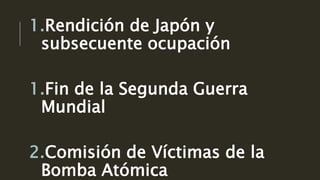 1.Rendición de Japón y
subsecuente ocupación
1.Fin de la Segunda Guerra
Mundial
2.Comisión de Víctimas de la
Bomba Atómica
 