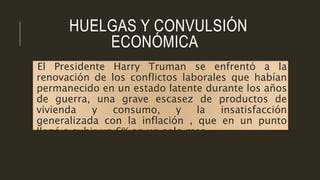 HUELGAS Y CONVULSIÓN
ECONÓMICA
El Presidente Harry Truman se enfrentó a la
renovación de los conflictos laborales que habían
permanecido en un estado latente durante los años
de guerra, una grave escasez de productos de
vivienda y consumo, y la insatisfacción
generalizada con la inflación , que en un punto
llegó a subir un 6% en un solo mes.
 