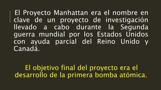 El Proyecto Manhattan era el nombre en
clave de un proyecto de investigación
llevado a cabo durante la Segunda
guerra mundial por los Estados Unidos
con ayuda parcial del Reino Unido y
Canadá.
El objetivo final del proyecto era el
desarrollo de la primera bomba atómica.
 