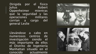 Dirigida por el físico
Julius Robert
Oppenheimer mientras
que la seguridad y las
operaciones militares
corrían a cargo del
general Leslie
Llevándose a cabo en
numerosos centros de
investigación siendo el
más importante de ellos
el Distrito de Ingeniería
Manhattan situado en el
conocido actualmente
 