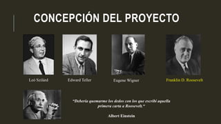 CONCEPCIÓN DEL PROYECTO
Franklin D. RooseveltLeó Szilárd Edward Teller Eugene Wigner
“Debería quemarme los dedos con los que escribí aquella
primera carta a Roosevelt.“
Albert Einstein
 