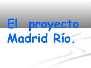 El proyecto
Madrid Río.
 