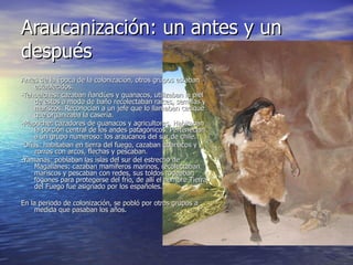 Araucanización: un antes y un después Antes de la época de la colonización, otros grupos estaban establecidos: -Tehuelches: cazaban ñandúes y guanacos, utilizaban la piel de estos a modo de baño recolectaban raíces, semillas y mariscos. Reconocían a un jefe que lo llamaban cacique que organizaba la casería. -Mapuche: cazadores de guanacos y agricultores. Habitaban la porción central de los andes patagónicos. Pertenecían a un grupo numeroso: los araucanos del sur de chile. -Oñas: habitaban en tierra del fuego, cazaban guanacos y zorros con arcos, flechas y pescaban. -Yamanas: poblaban las islas del sur del estrecho de Magallanes; cazaban mamíferos marinos, recolectaban mariscos y pescaban con redes, sus toldos rodeaban fogones para protegerse del frío, de allí el nombre Tierra del Fuego fue asignado por los españoles.  En la periodo de colonización, se pobló por otros grupos a medida que pasaban los años. 