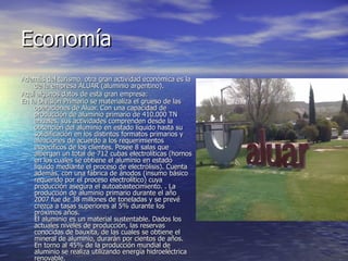 Economía  Además del turismo, otra gran actividad económica es la de la empresa ALUAR (aluminio argentino).  Aquí algunos datos de esta gran empresa: En la División Primario se materializa el grueso de las operaciones de Aluar. Con una capacidad de producción de aluminio primario de 410.000 TN anuales, sus actividades comprenden desde la obtención del aluminio en estado líquido hasta su solidificación en los distintos formatos primarios y aleaciones de acuerdo a los requerimientos específicos de los clientes. Posee 8 salas que albergan un total de 712 cubas electrolíticas (hornos en los cuales se obtiene el aluminio en estado líquido mediante el proceso de electrólisis). Cuenta además, con una fábrica de ánodos (insumo básico requerido por el proceso electrolítico) cuya producción asegura el autoabastecimiento. . La producción de aluminio primario durante el año 2007 fue de 38 millones de toneladas y se prevé crezca a tasas superiores al 5% durante los próximos años. El aluminio es un material sustentable. Dados los actuales niveles de producción, las reservas conocidas de bauxita, de las cuales se obtiene el mineral de aluminio, durarán por cientos de años. En torno al 45% de la producción mundial de aluminio se realiza utilizando energía hidroeléctrica renovable.    