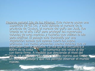 Reserva natural Isla de los Pájaros:  Esta reserva posee una superficie de 48 Km. y esta ubicada al noreste de la provincia de Chubut, al noreste del golfo san José, fue creada en el año 1967 para proteger las numerosas colonias de aves marinas y costeras que utilizan la isla para nidificar. El paisaje esta dominado por una vegetación escasa que apenas cubre los suelos arenosos. Las costas presentan suaves declives que se intercalan con acantilados. La isla que se encuentra a 800m de la costa  se comunica dos veces al día con tierra firme. A medida que desciende el nivel del agua, va quedando expuesto el lecho marino que forma un estrecho pasaje y que nos permite observar el mundo marino. 