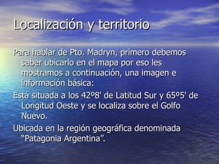 Localización y territorio Para hablar de Pto. Madryn, primero debemos saber ubicarlo en el mapa por eso les mostramos a continuación, una imagen e información básica: Está situada a los 42º8' de Latitud Sur y 65º5' de Longitud Oeste y se localiza sobre el Golfo Nuevo.   Ubicada en la región geográfica denominada “Patagonia Argentina”.   
