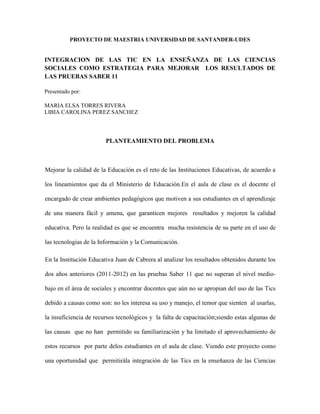PROYECTO DE MAESTRIA UNIVERSIDAD DE SANTANDER-UDES
INTEGRACION DE LAS TIC EN LA ENSEÑANZA DE LAS CIENCIAS
SOCIALES COMO ESTRATEGIA PARA MEJORAR LOS RESULTADOS DE
LAS PRUEBAS SABER 11
Presentado por:
MARIA ELSA TORRES RIVERA
LIBIA CAROLINA PEREZ SANCHEZ
PLANTEAMIENTO DEL PROBLEMA
Mejorar la calidad de la Educación es el reto de las Instituciones Educativas, de acuerdo a
los lineamientos que da el Ministerio de Educación.En el aula de clase es el docente el
encargado de crear ambientes pedagógicos que motiven a sus estudiantes en el aprendizaje
de una manera fácil y amena, que garanticen mejores resultados y mejoren la calidad
educativa. Pero la realidad es que se encuentra mucha resistencia de su parte en el uso de
las tecnologías de la Información y la Comunicación.
En la Institución Educativa Juan de Cabrera al analizar los resultados obtenidos durante los
dos años anteriores (2011-2012) en las pruebas Saber 11 que no superan el nivel medio-
bajo en el área de sociales y encontrar docentes que aún no se apropian del uso de las Tics
debido a causas como son: no les interesa su uso y manejo, el temor que sienten al usarlas,
la insuficiencia de recursos tecnológicos y la falta de capacitación;siendo estas algunas de
las causas que no han permitido su familiarización y ha limitado el aprovechamiento de
estos recursos por parte delos estudiantes en el aula de clase. Viendo este proyecto como
una oportunidad que permitirála integración de las Tics en la enseñanza de las Ciencias
 