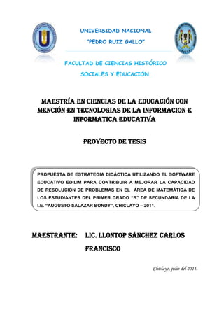 UNIVERSIDAD NACIONAL

                    “PEDRO RUIZ GALLO”



           FACULTAD DE CIENCIAS HISTÓRICO

                 SOCIALES Y EDUCACIÓN




  Maestría en ciencias de la educación CON
 MENCIÓN EN TECNOLOGIAS DE LA INFORMACION E
           INFORMATICA EDUCATIVA


                  Proyecto de tesis



 PROPUESTA DE ESTRATEGIA DIDÁCTICA UTILIZANDO EL SOFTWARE
 EDUCATIVO EDILIM PARA CONTRIBUIR A MEJORAR LA CAPACIDAD
 DE RESOLUCIÓN DE PROBLEMAS EN EL ÁREA DE MATEMÁTICA DE
 LOS ESTUDIANTES DEL PRIMER GRADO “B” DE SECUNDARIA DE LA
 I.E. “AUGUSTO SALAZAR BONDY”, CHICLAYO – 2011.




Maestrante:        Lic. LLONTOP SÁNCHEZ CARLOS
                   FRANCISCO

                                              Chiclayo, julio del 2011.
 
