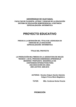 UNIVERSIDAD DE GUAYAQUIL<br />FACULTAD DE FILOSOFÍA, LETRAS Y CIENCIAS DE LA EDUCACIÓN<br />SISTEMA DE EDUCACIÓN SEMIPRESENCIAL A DISTANCIA<br />ESPECIALIZACIÓN: INFORMÁTICA<br />PROYECTO EDUCATIVO<br />PREVIO A LA OBTENCIÓN DEL TÍTULO DE LICENCIADA EN <br />CIENCIAS DE LA EDUCACIÓN <br />ESPECIALIZACIÓN: INFORMÁTICA<br />TÍTULO DEL PROYECTO<br />LA PRODUCCIÓN MULTIMEDIA EN LA ASIGNATURA DE INGLÉS TÉCNICO 1, EN EL PROCESO ENSEÑANZA APRENDIZAJE <br />MODERNO  PROPUESTA  DESARROLLO DE <br /> CONTENIDOS INTERACTIVOS PARA <br />UNA EDUCACIÓN EN LÍNEA<br />AÑO LECTIVO: 2009-2010<br />                   AUTORAS:  Davalos Holguin Sandra Gabriela<br />                               Holguin Ponce María Magdalena<br />       TUTOR:           MSc. Cardenas Nuñez Vicente<br />PROMOCIÓN<br />UNIVERSIDAD DE GUAYAQUIL<br />FACULTAD DE FILOSOFÍA, LETRAS Y CIENCIAS DE LA EDUCACIÒN <br />SISTEMA DE EDUCACIÓN SEMIPRESENCIAL A DISTANCIA<br />ESPECIALIZACIÓN: INFORMÁTICA<br />DIRECTIV@S<br />Dr. Francisco Morán Márquez MSc.   MSc. Eduardo Torres Arguello <br />                     DECANOSUBDECANO<br />Ing.  Juan  Doylet  W.<br />ASESOR ÁREA TÉCNICA<br />Abg. Sebastián Cadena Alvarado<br />SECRETARIO GENERAL<br />MSc.<br />Francisco Morán Márquez.<br />DECANO DE LA FACULTAD DE FILOSOFÍA<br /> LETRAS Y CIENCIAS DE LA EDUCACIÓN<br />Ciudad.<br />Señor Decano:<br />En virtud de la resolución del H. Consejo  Directivo de la Facultad  de fecha 17 de septiembre del 2008, se me designó asesora de Proyectos Educativos de la Licenciatura en Ciencias de la Educación, Especialización  Informática.<br />Tengo a bien informar lo siguiente:<br />Que las  Prof. Sandra Gabriela Dávalos Holguin, María Magdalena Holguin Ponce,  diseñó y ejecutó el Proyecto Educativo con el tema: La producción multimedia en la asignatura de inglés técnico 1, en el proceso enseñanza aprendizaje moderno.<br />La  misma que ha  cumplido con las directrices y recomendaciones dadas por la  suscrita.<br />La participante satisfactoriamente ha ejecutado las diferentes etapas constitutivas del proyecto; por lo expuesto se procede a la   APROBACIÓN  del Proyecto, y pone a vuestra consideración el informe de rigor para  los efectos legales correspondientes.<br />Atentamente,<br />      ______________________________<br />MSc.  Vicente Cardenas Nuñez<br />UNIVERSIDAD DE GUAYAQUIL<br />FACULTAD DE FILOSOFÍA, LETRAS Y CIENCIAS DE LA EDUCACIÓN<br />ESPECIALIZACIÓN:  INFORMÁTICA<br />ADVERTENCIA <br />Se advierte que las opiniones, ideas o afirmaciones vertidas en el presente proyecto, son de exclusiva responsabilidad de la autora del mismo y no está incluida la responsabilidad de la Universidad de Guayaquil.<br />CERTIFICADO DE REVISIÓN DE LA REDACCIÓN  Y ORTOGRAFÍA<br />YO, ................, Certifico que he revisado la redacción  y ortografía  del  contenido  del Proyecto Educativo:<br />La producción multimedia en la asignatura de inglés técnico 1, en el proceso enseñanza aprendizaje moderno, elaborado por la Prof. Holguin Ponce María Magdalena, con cédula de ciudadanía #           Prof. Davalos Holguin Sandra Gabriela, con cédula de Ciudadanía #         previo a la obtención del Título de LICENCIADA EN CIENCIAS DE LA EDUCACIÓN, CARRERA DE INFORMÁTICA.<br />Para el efecto he procedido a leer y analizar de manera profunda el estilo y la forma del contenido del texto:<br />Se denota pulcritud en la escritura en todas sus partes.<br />La acentuación es precisa.<br />Se utilizan los signos de puntuación de manera acertada.<br />En todos los ejes temáticos se evita los vicios de dicción.<br />Hay concreción y exactitud en las ideas.<br />No incurre en errores en la utilización de las letras.<br />La aplicación de la Sinonimia es correcta.<br />Se maneja con conocimiento y precisión la morfosintaxis.<br />El lenguaje es pedagógico, académico, sencillo y directo, por lo tanto de fácil comprensión.<br />Por lo expuesto, y en uso de mis derechos como especialista en Literatura y Español,  recomiendo la VALIDEZ ORTOGRÁFICA de su proyecto previo a la obtención del Grado Académico de Licenciada en Ciencias de la Educación Carrera Informática..<br />_____________________________<br />Lcda. .........................<br />CATEDRÁTICA DE LA FACULTAD DE FILOSOFÍA,<br />ESPECIALIZACIÓN:  INFORMÀTICA<br />PROYECTO EDUCATIVO<br />LA PRODUCCIÓN MULTIMEDIA EN LA ASIGNATURA DE INGLÉS TÉCNICO 1, EN EL PROCESO ENSEÑANZA APRENDIZAJE <br />MODERNO  PROPUESTA  DESARROLLO DE <br /> CONTENIDOS INTERACTIVOS PARA <br />UNA EDUCACIÓN  EN  LÍNEA<br />AÑO LECTIVO 2009-2010<br />APROBADO<br />__________________________<br />MIEMBROS DEL TRIBUNAL<br />___________________________________________<br />Miembro del TribunalMiembro del tribunal<br />_____________________     _________________________<br />SecretarioAlumna<br />DEDICATORIA<br />AGRADECIMIENTO<br />.<br />¡GRACIAS! <br />ÍNDICE GENERAL<br />Carátula             iDirectivosiiInforme de asesoría.iiiCertificado de revisión de la redacción y ortografíavAdvertenciaviCalificación ProyectoviiDedicatoriaviiiAgradecimiento ixÍndice generalxÍndice de cuadrosxiiiÍndice de gráficosResumenxivxvIntroducción CAPÍTULO I EL PROBLEMASituación ConflictoCausas del problema - consecuenciaDelimitación del problemaPlanteamiento del problemaEvaluación del ProblemaObjetivos General y EspecíficosJustificación e importanciaCAPÍTULO II MARCO TEÓRICOFundamentación Teórica El cerebroLos hemisferios cerebrales y el lenguajeFunciones de los hemisferiosSistema AuditivoÓrgano Fono ArticulatorioÓrgano de RespiraciónÓrgano de FonaciónÓrgano de ArticulaciónDesarrollo de LenguajeEtapa –Pre lingüística o Pre VerbalEtapa Lingüística o VerbalLenguaje Lengua y HablaSistema para Generar voz y HablaCompetencia GeneralesCompetencia Comunicativa lingüísticaHabilidades y destrezas lingüísticas básicasDestrezas EscucharDestrezas de HablaProceso MetodológicoComponentes de la competencia lingüísticaCompetencia SociolingüísticaGéneros de discurso OralFundamentación PedagógicaFundamentación PsicológicaFundamentación SociológicaFundamentación FilosóficaFundamentación LegalCAPÍTULO III  METODOLOGÍATipos de InvestigaciónInvestigación de CampoPoblación y MuestraProcedimiento- InvestigaciónCriterios para elaborar propuestaCAPÍTULO IV  ANÁLISIS Encuesta Directores –DocentesAnálisis de las Encuestas Preguntas DirectricesCAPÍTULO V CONCLUSIONESConclusiones y Recomendaciones CAPÍTULO VI  LA PROPUESTAJustificaciónFundamentaciónSugerenciaDesarrollo de la SintaxisActividades inteligencia lingüística Enfoque PsicológicoEnfoque FilosóficoEnfoque PedagógicoEnfoque SocialEnfoque LegalDescripción de la PropuestaActividades de desarrollo morfosintácticoActividades de desarrollo de sintaxisUso de funciones PragmáticasBIBLIOGRAFÍADefinición de TérminosANEXOSEncuesta Directivos-ProfesoresEncuesta para Representantes  legales14689910111215171719222425262729303234363838404849                                     535458596065676970727577788185868889105108110111113114115119120122123125126127128129129142155175177180<br />ÍNDICE DE CUADROS<br />Cuadro # 1.Población81Cuadro # 2.Muestra   82 Cuadro # 3.89Cuadro # 4. 90Cuadro # 5.91Cuadro # 6.92Cuadro # 7.93Cuadro # 8.94Cuadro # 9.95Cuadro # 10. 96Cuadro # 11. 97Cuadro # 12. 98Cuadro # 13. 99Cuadro # 14. 100Cuadro # 15. 101Cuadro # 16. 102Cuadro # 17. 103Cuadro # 18. 104<br />ÍNDICE DE GRÁFICOS<br />Gráfico # 1. 89Gráfico # 2. . 90Gráfico # 3. 91Gráfico # 4. 92Gráfico # 5. 93Gráfico # 6. 94Gráfico # 7. 95Gráfico # 8. 96Gráfico # 9. 97Gráfico # 10. . 98Gráfico # 11. 99Gráfico # 12. 100Gráfico # 13. 101Gráfico # 14. 102Gráfico # 15. 103Gráfico # 16. 104<br />UNIVERSIDAD DE GUAYAQUIL<br />FACULTAD DE FILOSOFÍA, LETRAS Y CIENCIAS DE LA EDUCACIÓN<br />SISTEMA DE EDUCACIÓN SEMIPRESENCIAL A DISTANCIA<br />CARRERA  INFORMÁTICA<br />TEMA: LA PRODUCCIÓN MULTIMEDIA EN LA ASIGNATURA DE INGLÉS TÉCNICO 1, EN EL PROCESO ENSEÑANZA APRENDIZAJE MODERNO  PROPUESTA  DESARROLLO DE  CONTENIDOS INTERACTIVOS PARA UNA EDUCACIÓN EN LÍNEA <br />