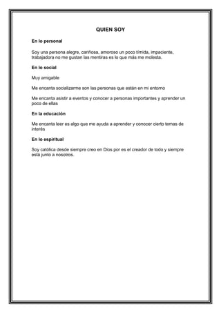 QUIEN SOY
En lo personal
Soy una persona alegre, cariñosa, amoroso un poco tímida, impaciente,
trabajadora no me gustan las mentiras es lo que más me molesta.
En lo social
Muy amigable
Me encanta socializarme son las personas que están en mi entorno
Me encanta asistir a eventos y conocer a personas importantes y aprender un
poco de ellas
En la educación
Me encanta leer es algo que me ayuda a aprender y conocer cierto temas de
interés
En lo espiritual
Soy católica desde siempre creo en Dios por es el creador de todo y siempre
está junto a nosotros.
 