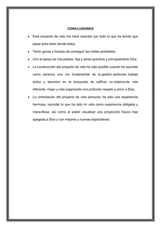 CONCLUSIONES
Este proyecto de vida me hace recordar por todo lo que he tenido que
pasar para estar donde estoy.
Tener ganas y fuerzas de conseguir las metas anheladas.
Con el apoyo de mis padres, hija y seres queridos y principalmente Dios
La construcción del proyecto de vida ha sido posible cuando he asumido
como persona una vía fundamental de la gestión particular, trabajo
arduo y tesonero en la búsqueda de edificar un sistema de vida
diferente, mejor y más organizado con profundo respeto y amor a Dios.
La cimentación del proyecto de vida personal, ha sido una experiencia
hermosa; recordar lo que ha sido mi vida como experiencia obligada y
maravillosa, así como el poder visualizar una proyección futura mas
apegada a Dios y con mejores y nuevas expectativas
 