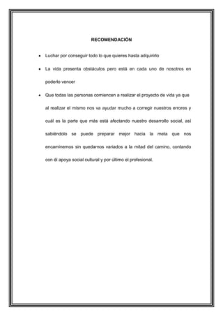 RECOMENDACIÓN
Luchar por conseguir todo lo que quieres hasta adquirirlo
La vida presenta obstáculos pero está en cada uno de nosotros en
poderlo vencer
Que todas las personas comiencen a realizar el proyecto de vida ya que
al realizar el mismo nos va ayudar mucho a corregir nuestros errores y
cuál es la parte que más está afectando nuestro desarrollo social, así
sabiéndolo se puede preparar mejor hacia la meta que nos
encaminemos sin quedarnos variados a la mitad del camino, contando
con él apoya social cultural y por último el profesional.
 