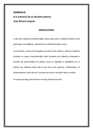HOMENAJE
A la memoria de mi abuelito paterno
José Silverio Angulo
DEDICATORIA
A dios por haberme permitido llegar hasta este punto y haberme dado la vida
para lograr mis objetivos, además de su infinitiva bondad y amor
A mis padres, a ese par de ángeles que dios me dio, María y José por haberme
brindado su apoyo incondicionalen todo momento por haberme ensenado a
encarar las adversidades sin perder nunca la dignidad ni desfallecer en el
intento, por haberme dado todo lo que soy como persona, misprincipios, mi
perseverancia y todo ello con una dosis de amor y sin pedir nada a cambio
A mi hija que llego para iluminar mi vida y llenarla de amor
 