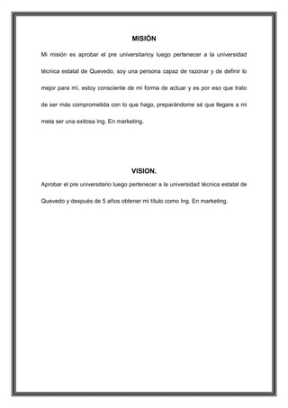MISIÓN
Mi misión es aprobar el pre universitarioy luego pertenecer a la universidad
técnica estatal de Quevedo, soy una persona capaz de razonar y de definir lo
mejor para mí, estoy consciente de mi forma de actuar y es por eso que trato
de ser más comprometida con lo que hago, preparándome sé que llegare a mi
meta ser una exitosa Ing. En marketing.
VISION.
Aprobar el pre universitario luego pertenecer a la universidad técnica estatal de
Quevedo y después de 5 años obtener mi título como Ing. En marketing.
 
