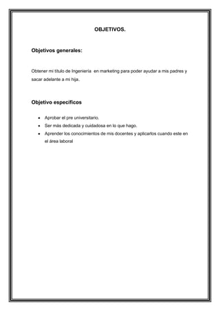 OBJETIVOS.
Objetivos generales:
Obtener mi título de Ingeniería en marketing para poder ayudar a mis padres y
sacar adelante a mi hija.
Objetivo específicos
Aprobar el pre universitario.
Ser más dedicada y cuidadosa en lo que hago.
Aprender los conocimientos de mis docentes y aplicarlos cuando este en
el área laboral
 
