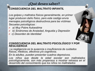 ¿Qué deseo saber?
CONSECUENCIA DEL MALTRATO INFANTIL
Los golpes y maltratos físicos generalmente, en primer
lugar producen daño físico, pero este castigo envía
mensajes psicológicos destructivos para las víctimas
Secuelas psicológicas :
O a) Muy Pobre Autoestima
O b) Síndromes de Ansiedad, Angustia y Depresión
O c) Desorden de Identidad
CONSECUENCIA DEL MALTRATO PSICOLÓGICO Y POR
NEGLIGENCIA
La negligencia es la ausencia o insuficiencia de cuidados
físicos, médicos, afectivos y/o cognitivos.
En la adultez, pueden presentar cuadros depresivos.
Los niños que desde la edad escolar son maltratados
psicológicamente, son más propensos a mostrar retrasos en el
desarrollo del conocimiento que los niños no maltratados
 