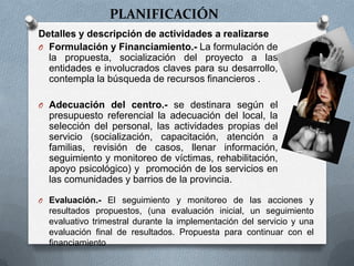 PLANIFICACIÓN
Detalles y descripción de actividades a realizarse
O Formulación y Financiamiento.- La formulación de
la propuesta, socialización del proyecto a las
entidades e involucrados claves para su desarrollo,
contempla la búsqueda de recursos financieros .
O Adecuación del centro.- se destinara según el
presupuesto referencial la adecuación del local, la
selección del personal, las actividades propias del
servicio (socialización, capacitación, atención a
familias, revisión de casos, llenar información,
seguimiento y monitoreo de víctimas, rehabilitación,
apoyo psicológico) y promoción de los servicios en
las comunidades y barrios de la provincia.
O Evaluación.- El seguimiento y monitoreo de las acciones y
resultados propuestos, (una evaluación inicial, un seguimiento
evaluativo trimestral durante la implementación del servicio y una
evaluación final de resultados. Propuesta para continuar con el
financiamiento
 