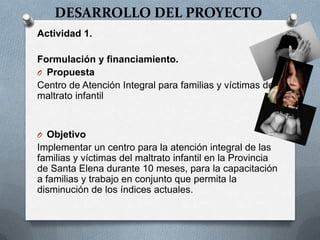 DESARROLLO DEL PROYECTO
Actividad 1.
Formulación y financiamiento.
O Propuesta
Centro de Atención Integral para familias y víctimas de
maltrato infantil
O Objetivo
Implementar un centro para la atención integral de las
familias y víctimas del maltrato infantil en la Provincia
de Santa Elena durante 10 meses, para la capacitación
a familias y trabajo en conjunto que permita la
disminución de los índices actuales.
 