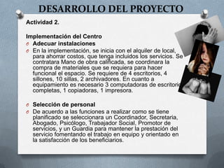 DESARROLLO DEL PROYECTO
Actividad 2.
Implementación del Centro
O Adecuar instalaciones
O En la implementación, se inicia con el alquiler de local,
para ahorrar costos, que tenga incluidos los servicios. Se
contratara Mano de obra calificada, se coordinara la
compra de materiales que se requiera para hacer
funcional el espacio. Se requiere de 4 escritorios, 4
sillones, 10 sillas, 2 archivadores. En cuanto a
equipamiento es necesario 3 computadoras de escritorio
completas, 1 copiadoras, 1 impresora.
O Selección de personal
O De acuerdo a las funciones a realizar como se tiene
planificado se seleccionara un Coordinador, Secretaria,
Abogado, Psicólogo, Trabajador Social, Promotor de
servicios, y un Guardia para mantener la prestación del
servicio fomentando el trabajo en equipo y orientado en
la satisfacción de los beneficiarios.
 