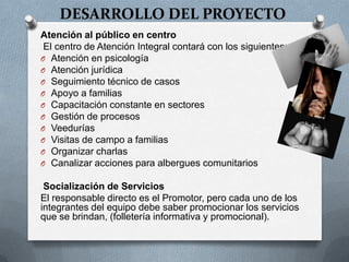 DESARROLLO DEL PROYECTO
Atención al público en centro
El centro de Atención Integral contará con los siguientes:
O Atención en psicología
O Atención jurídica
O Seguimiento técnico de casos
O Apoyo a familias
O Capacitación constante en sectores
O Gestión de procesos
O Veedurías
O Visitas de campo a familias
O Organizar charlas
O Canalizar acciones para albergues comunitarios
Socialización de Servicios
El responsable directo es el Promotor, pero cada uno de los
integrantes del equipo debe saber promocionar los servicios
que se brindan, (folletería informativa y promocional).
 
