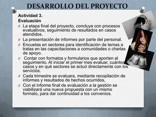 DESARROLLO DEL PROYECTO
Actividad 3.
Evaluación
O La etapa final del proyecto, concluye con procesos
evaluativos, seguimiento de resultados en casos
atendidos.
O La presentación de informes por parte del personal.
O Encuetas en sectores para identificación de temas a
tratas en las capacitaciones a comunidades o charlas
de apoyo.
O Contar con formatos y formularios que aporten al
seguimiento. Al iniciar el primer mes evaluar, cuántos
casos y en qué sectores se actuó directamente con los
servicios.
O Cada trimestre se evaluara, mediante recopilación de
informes y resultados de hechos ocurridos,
O Con el informe final de evaluación a la gestión se
viabilizará una nueva propuesta con un mismo
formato, para dar continuidad a los convenios.
 