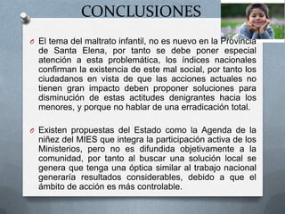 CONCLUSIONES
O El tema del maltrato infantil, no es nuevo en la Provincia
de Santa Elena, por tanto se debe poner especial
atención a esta problemática, los índices nacionales
confirman la existencia de este mal social, por tanto los
ciudadanos en vista de que las acciones actuales no
tienen gran impacto deben proponer soluciones para
disminución de estas actitudes denigrantes hacia los
menores, y porque no hablar de una erradicación total.
O Existen propuestas del Estado como la Agenda de la
niñez del MIES que integra la participación activa de los
Ministerios, pero no es difundida objetivamente a la
comunidad, por tanto al buscar una solución local se
genera que tenga una óptica similar al trabajo nacional
generaría resultados considerables, debido a que el
ámbito de acción es más controlable.
 