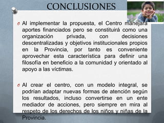 CONCLUSIONES
O Al implementar la propuesta, el Centro manejará
aportes financiados pero se constituirá como una
organización privada, con decisiones
descentralizadas y objetivos institucionales propios
en la Provincia, por tanto es conveniente
aprovechar esta característica para definir una
filosofía en beneficio a la comunidad y orientado al
apoyo a las víctimas.
O Al crear el centro, con un modelo integral, se
podrían adaptar nuevas formas de atención según
los resultados, incluso convertirse en un ente
mediador de acciones, pero siempre en mira al
respeto de los derechos de los niños y niñas de la
Provincia.
 