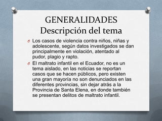 GENERALIDADES
Descripción del tema
O Los casos de violencia contra niños, niñas y
adolescente, según datos investigados se dan
principalmente en violación, atentado al
pudor, plagio y rapto.
O El maltrato infantil en el Ecuador, no es un
tema aislado, en las noticias se reportan
casos que se hacen públicos, pero existen
una gran mayoría no son denunciados en las
diferentes provincias, sin dejar atrás a la
Provincia de Santa Elena, en donde también
se presentan delitos de maltrato infantil.
 