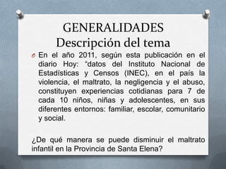 GENERALIDADES
Descripción del tema
O En el año 2011, según esta publicación en el
diario Hoy: “datos del Instituto Nacional de
Estadísticas y Censos (INEC), en el país la
violencia, el maltrato, la negligencia y el abuso,
constituyen experiencias cotidianas para 7 de
cada 10 niños, niñas y adolescentes, en sus
diferentes entornos: familiar, escolar, comunitario
y social.
¿De qué manera se puede disminuir el maltrato
infantil en la Provincia de Santa Elena?
 