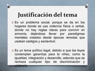 Justificación del tema
O Es un problema social, porque se da en los
hogares donde se usa violencia física o verbal,
donde no hay reglas claras para convivir en
armonía, dejándose llevar por paradigmas
mentales creados desde épocas remotas que
usaban castigos y esclavitud.
O Es un tema político legal, debido a que las leyes
contemplan garantías para la niñez, como la
igualdad, integración y desarrollo, además que se
rechaza cualquier tipo de discriminación y
violencia
 