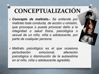 CONCEPTUALIZACIÓN
O Concepto de maltrato.- Se entiende por
maltrato toda conducta, de acción u omisión,
que provoque o pueda provocar daño a la
integridad o salud física, psicológica o
sexual de un niño, niña o adolescente, por
parte de cualquier persona.
O Maltrato psicológico es el que ocasiona
perturbación emocional, alteración
psicológica o disminución de la autoestima
en el niño, niña o adolescente agredido.
 