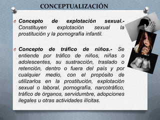 O Concepto de explotación sexual.-
Constituyen explotación sexual la
prostitución y la pornografía infantil.
O Concepto de tráfico de niños.- Se
entiende por tráfico de niños, niñas o
adolescentes, su sustracción, traslado o
retención, dentro o fuera del país y por
cualquier medio, con el propósito de
utilizarlos en la prostitución, explotación
sexual o laboral, pornografía, narcotráfico,
tráfico de órganos, servidumbre, adopciones
ilegales u otras actividades ilícitas.
CONCEPTUALIZACIÓN
 