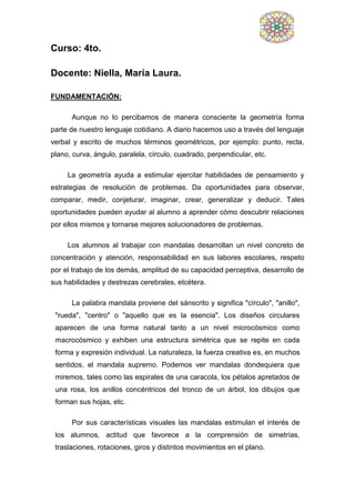 Curso: 4to.
Docente: Niella, María Laura.
FUNDAMENTACIÓN:
Aunque no lo percibamos de manera consciente la geometría forma
parte de nuestro lenguaje cotidiano. A diario hacemos uso a través del lenguaje
verbal y escrito de muchos términos geométricos, por ejemplo: punto, recta,
plano, curva, ángulo, paralela, círculo, cuadrado, perpendicular, etc.
La geometría ayuda a estimular ejercitar habilidades de pensamiento y
estrategias de resolución de problemas. Da oportunidades para observar,
comparar, medir, conjeturar, imaginar, crear, generalizar y deducir. Tales
oportunidades pueden ayudar al alumno a aprender cómo descubrir relaciones
por ellos mismos y tornarse mejores solucionadores de problemas.
Los alumnos al trabajar con mandalas desarrollan un nivel concreto de
concentración y atención, responsabilidad en sus labores escolares, respeto
por el trabajo de los demás, amplitud de su capacidad perceptiva, desarrollo de
sus habilidades y destrezas cerebrales, etcétera.
La palabra mandala proviene del sánscrito y significa "círculo", "anillo",
"rueda", "centro" o "aquello que es la esencia". Los diseños circulares
aparecen de una forma natural tanto a un nivel microcósmico como
macrocósmico y exhiben una estructura simétrica que se repite en cada
forma y expresión individual. La naturaleza, la fuerza creativa es, en muchos
sentidos, el mandala supremo. Podemos ver mandalas dondequiera que
miremos, tales como las espirales de una caracola, los pétalos apretados de
una rosa, los anillos concéntricos del tronco de un árbol, los dibujos que
forman sus hojas, etc.
Por sus características visuales las mandalas estimulan el interés de
los alumnos, actitud que favorece a la comprensión de simetrías,
traslaciones, rotaciones, giros y distintos movimientos en el plano.
 