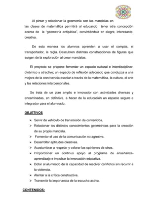 Al pintar y relacionar la geometría con las mandalas en
las clases de matemática permitirá al educando tener otra concepción
acerca de la “geometría antipática”, convirtiéndola en alegre, interesante,
creativa.
De esta manera los alumnos aprenden a usar el compás, el
transportador, la regla. Descubren distintas construcciones de figuras que
surgen de la exploración al crear mandalas.
El proyecto se propone fomentar un espacio cultural e interdisciplinar,
dinámico y atractivo; un espacio de reflexión adecuado que conduzca a una
mejora de la convivencia escolar a través de la matemática, la cultura, el arte
y las relaciones interpersonales.
Se trata de un plan amplio e innovador con actividades diversas y
encaminadas, en definitiva, a hacer de la educación un espacio seguro e
integrador para el alumnado.
OBJETIVOS
 Servir de vehículo de transmisión de contenidos.
 Relacionar los distintos conocimientos geométricos para la creación
de su propia mandala.
 Fomentar el uso de la comunicación no agresiva.
 Desarrollar aptitudes creativas.
 Acostumbrar a respetar y valorar las opiniones de otros.
 Proporcionar un continuo apoyo al programa de enseñanza-
aprendizaje e impulsar la innovación educativa.
 Dotar al alumnado de la capacidad de resolver conflictos sin recurrir a
la violencia.
 Alentar a la crítica constructiva.
 Transmitir la importancia de la escucha activa.
CONTENIDOS:
 